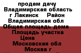 продам дачу.  Владимирская область  г Лакинск  › Район ­ Владимирская обл. › Общая площадь дома ­ 42 › Площадь участка ­ 4 › Цена ­ 500 000 - Московская обл., Москва г. Недвижимость » Дома, коттеджи, дачи продажа   . Московская обл.,Москва г.